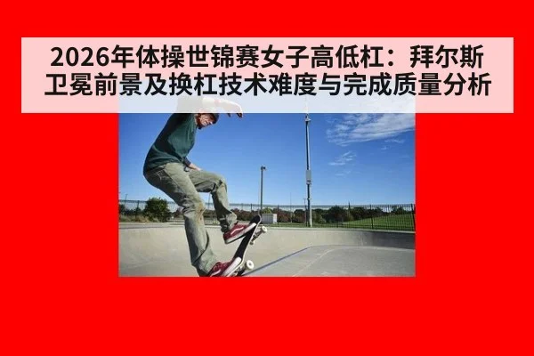 2026年体操世锦赛女子高低杠：拜尔斯卫冕前景及换杠技术难度与完成质量分析