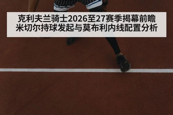 克利夫兰骑士2026至27赛季揭幕前瞻 米切尔持球发起与莫布利内线配置分析
